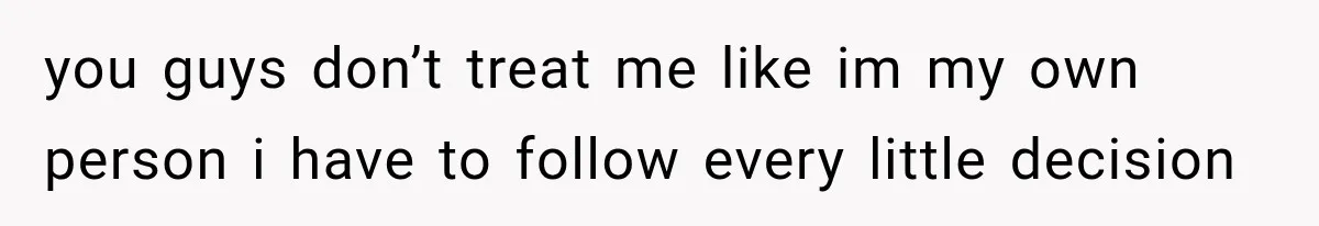 you guys don’t treat me like im my own person i have to follow every little decision