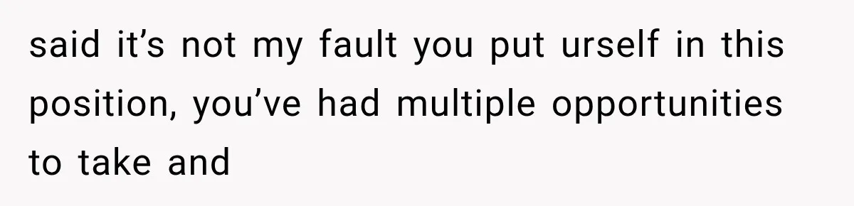 said it’s not my fault you put urself in this position, you’ve had multiple opportunities to take and