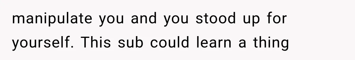 manipulate you and you stood up for yourself. This sub could learn a thing