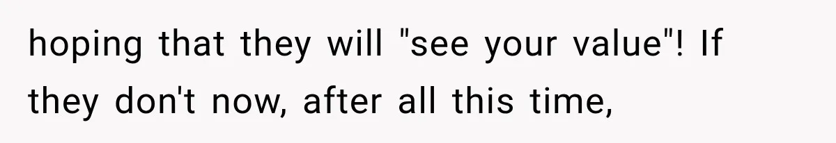 hoping that they will "see your value"! If they don't now, after all this time,