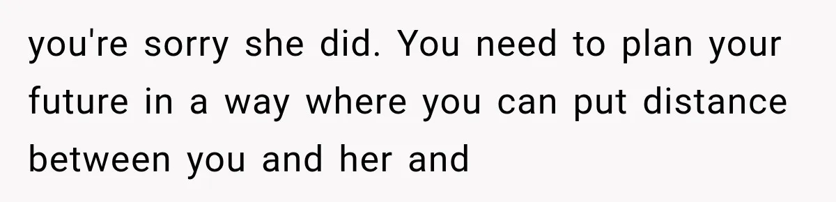 you're sorry she did. You need to plan your future in a way where you can put distance between you and her and
