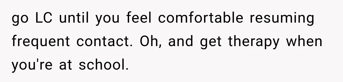 go LC until you feel comfortable resuming frequent contact. Oh, and get therapy when you're at school.