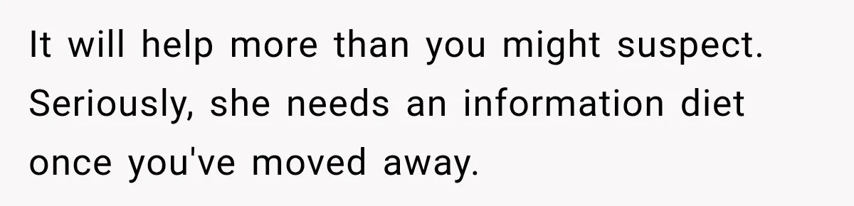 It will help more than you might suspect. Seriously, she needs an information diet once you've moved away.