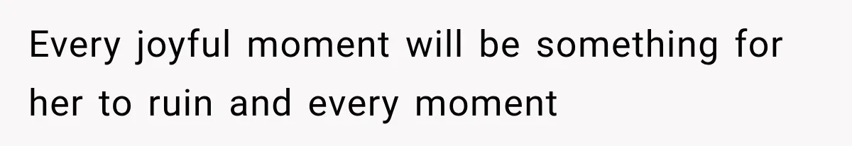 Every joyful moment will be something for her to ruin and every moment