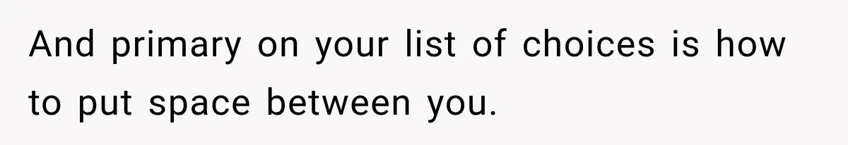 And primary on your list of choices is how to put space between you.