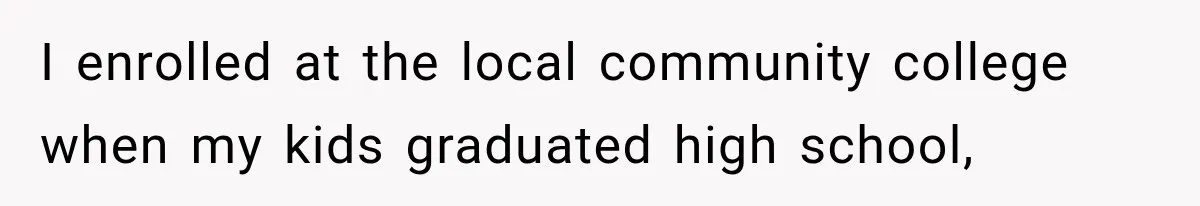 I enrolled at the local community college when my kids graduated high school,