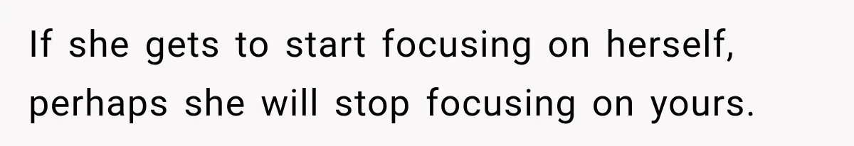 If she gets to start focusing on herself, perhaps she will stop focusing on yours.