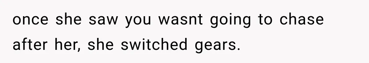 once she saw you wasnt going to chase after her, she switched gears.