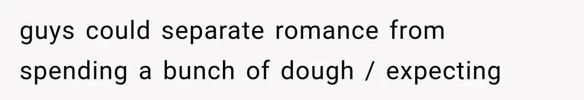guys could separate romance from spending a bunch of dough / expecting