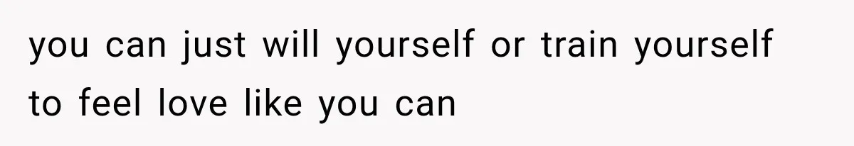you can just will yourself or train yourself to feel love like you can