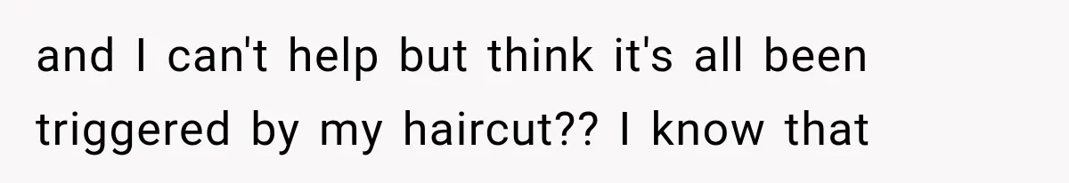 and I can't help but think it's all been triggered by my haircut?? I know that