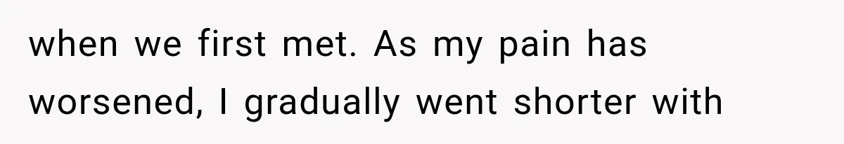 when we first met. As my pain has worsened, I gradually went shorter with