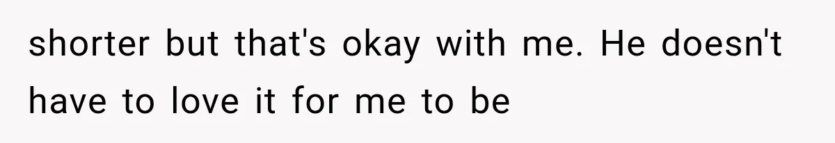 shorter but that's okay with me. He doesn't have to love it for me to be