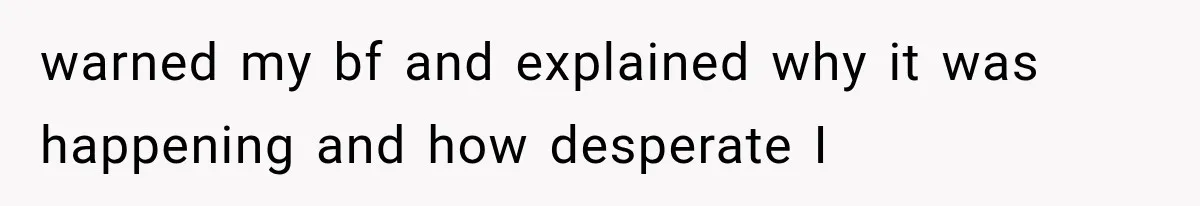 warned my bf and explained why it was happening and how desperate I
