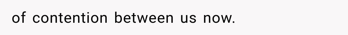 of contention between us now.