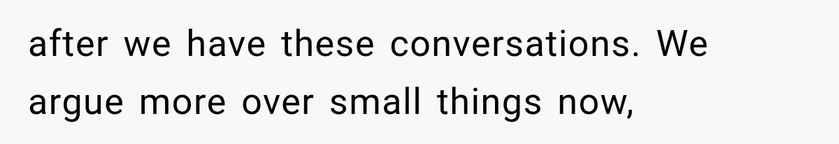 after we have these conversations. We argue more over small things now,