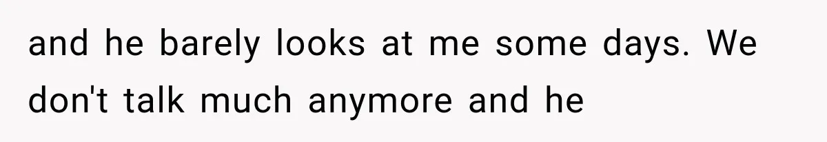 and he barely looks at me some days. We don't talk much anymore and he