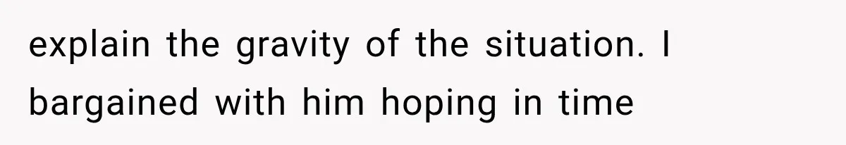 explain the gravity of the situation. I bargained with him hoping in time