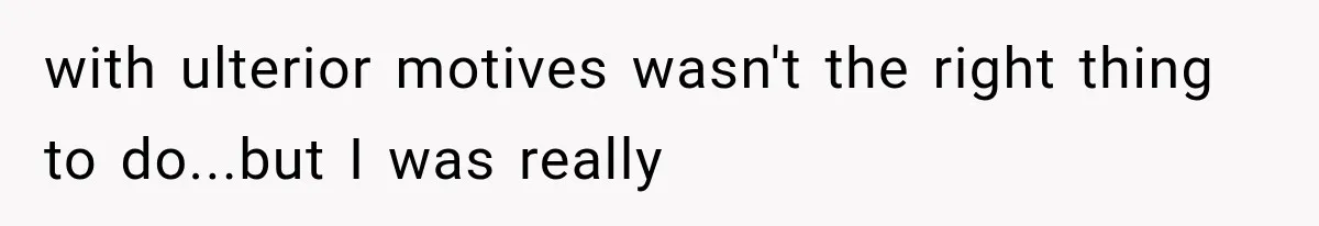 with ulterior motives wasn't the right thing to do...but I was really