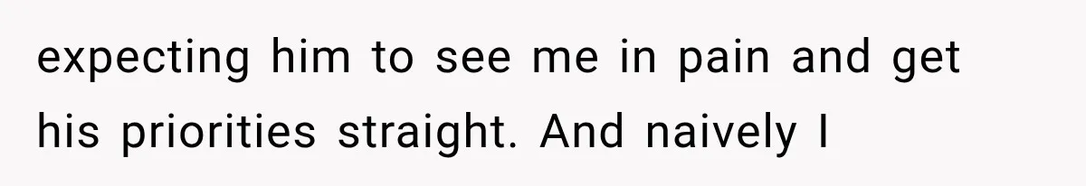 expecting him to see me in pain and get his priorities straight. And naively I
