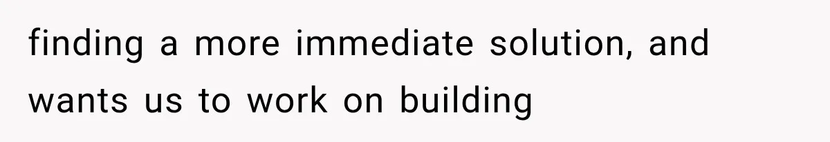 finding a more immediate solution, and wants us to work on building