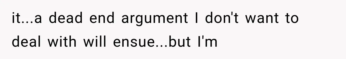 it...a dead end argument I don't want to deal with will ensue...but I'm