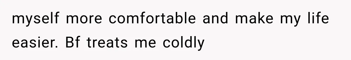 myself more comfortable and make my life easier. Bf treats me coldly