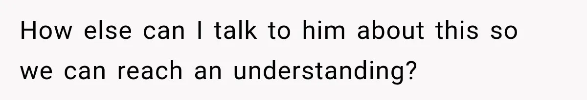How else can I talk to him about this so we can reach an understanding?