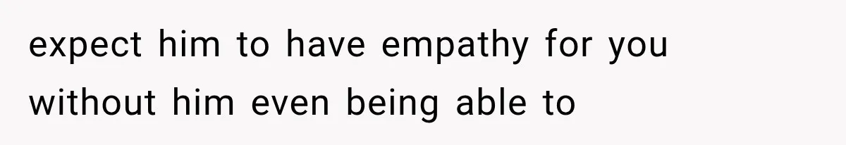 expect him to have empathy for you without him even being able to