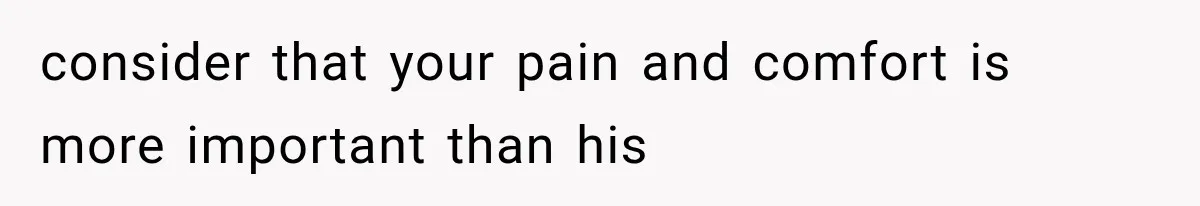 consider that your pain and comfort is more important than his