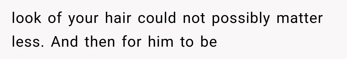 look of your hair could not possibly matter less. And then for him to be