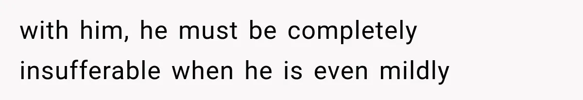 with him, he must be completely insufferable when he is even mildly