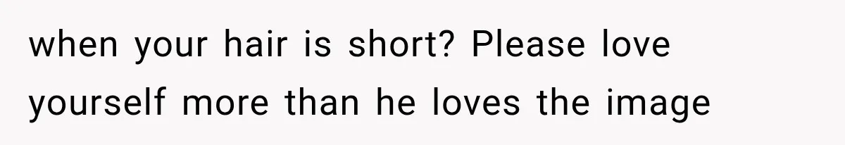 when your hair is short? Please love yourself more than he loves the image