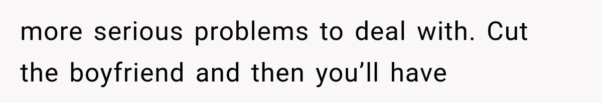 more serious problems to deal with. Cut the boyfriend and then you’ll have