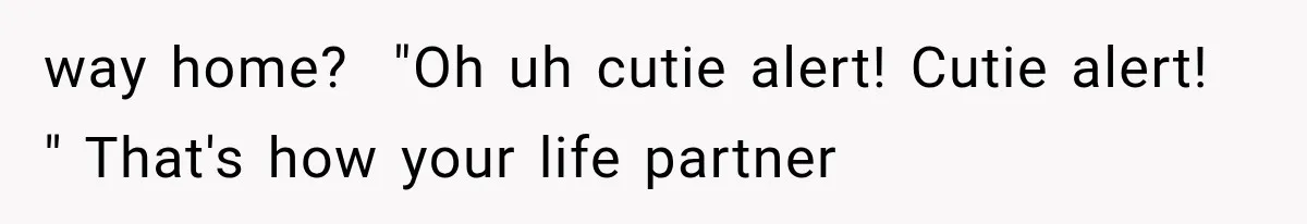 way home?  "Oh uh cutie alert! Cutie alert! " That's how your life partner