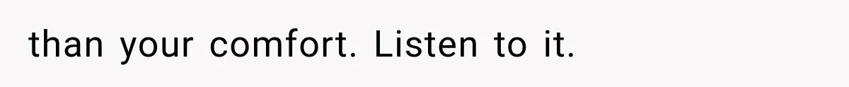 than your comfort. Listen to it.