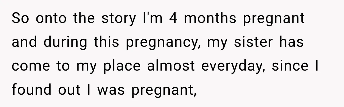 So onto the story I'm 4 months pregnant and during this pregnancy, my sister has come to my place almost everyday, since I found out I was pregnant,