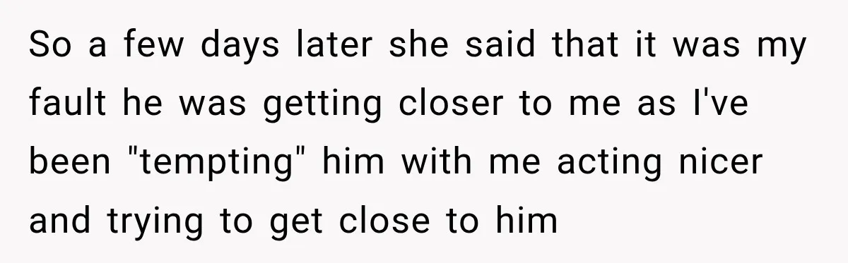 So a few days later she said that it was my fault he was getting closer to me as I've been "tempting" him with me acting nicer and trying to...