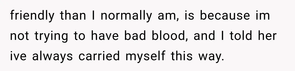 friendly than I normally am, is because im not trying to have bad blood, and I told her ive always carried myself this way.