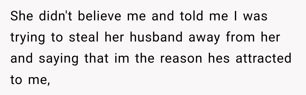 She didn't believe me and told me I was trying to steal her husband away from her and saying that im the reason hes attracted to me,