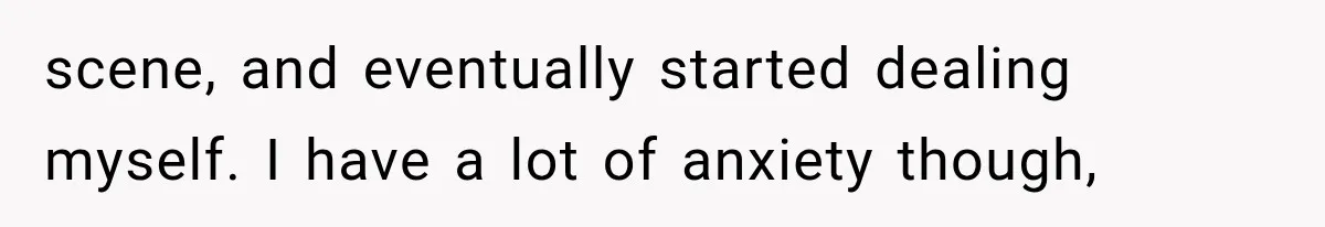 scene, and eventually started dealing myself. I have a lot of anxiety though,