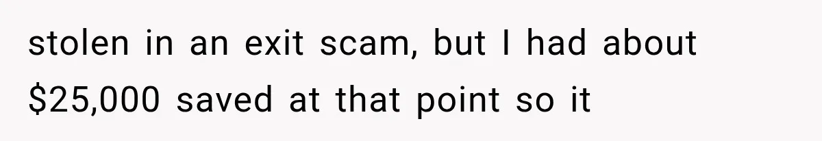 stolen in an exit scam, but I had about $25,000 saved at that point so it
