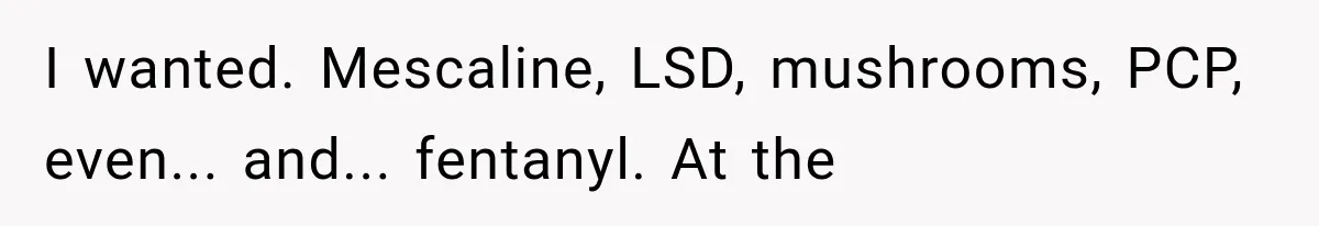 I wanted. Mescaline, LSD, mushrooms, PCP, even... and... fentanyl. At the