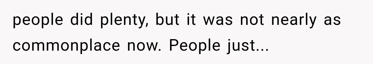 people did plenty, but it was not nearly as commonplace now. People just...
