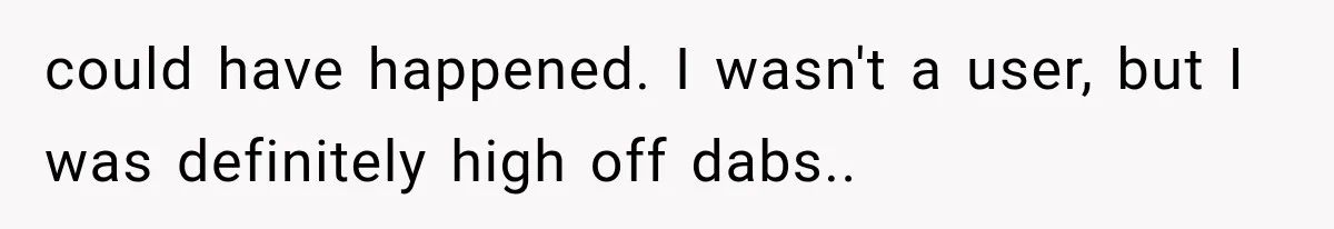 could have happened. I wasn't a user, but I was definitely high off dabs.. ​