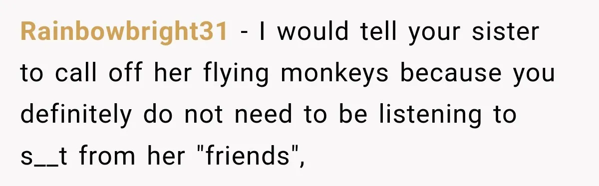 Rainbowbright31 − I would tell your sister to call off her flying monkeys because you definitely do not need to be listening to s__t from her "friends",