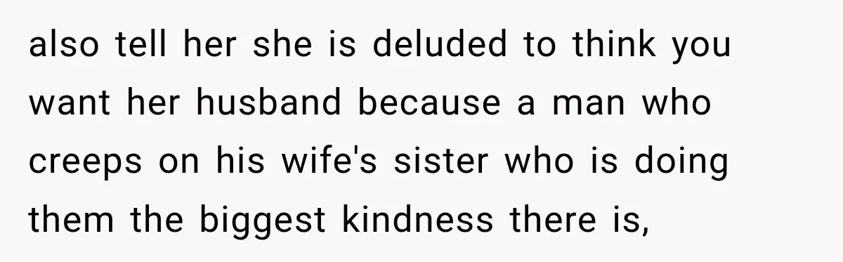 also tell her she is deluded to think you want her husband because a man who creeps on his wife's sister who is doing them the biggest kindness there is,