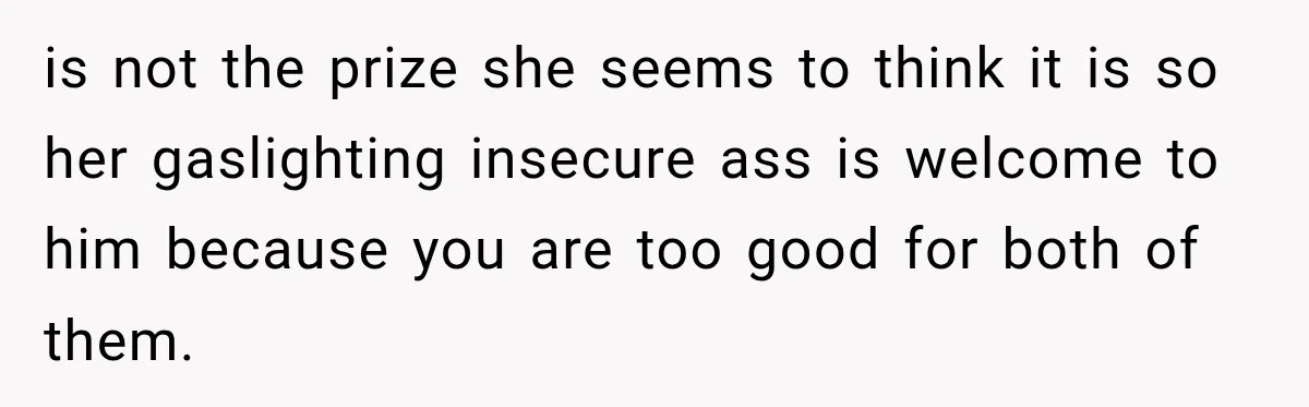 is not the prize she seems to think it is so her gaslighting insecure ass is welcome to him because you are too good for both of them.