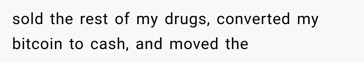 sold the rest of my drugs, converted my bitcoin to cash, and moved the