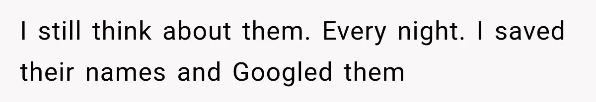I still think about them. Every night. I saved their names and Googled them